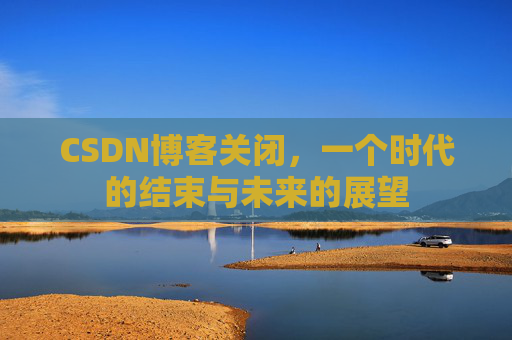 CSDN博客关闭，一个时代的结束与未来的展望
